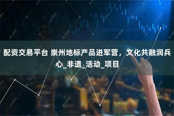 配资交易平台 崇州地标产品进军营，文化共融润兵心_非遗_活动_项目