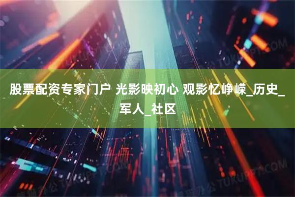 股票配资专家门户 光影映初心 观影忆峥嵘_历史_军人_社区