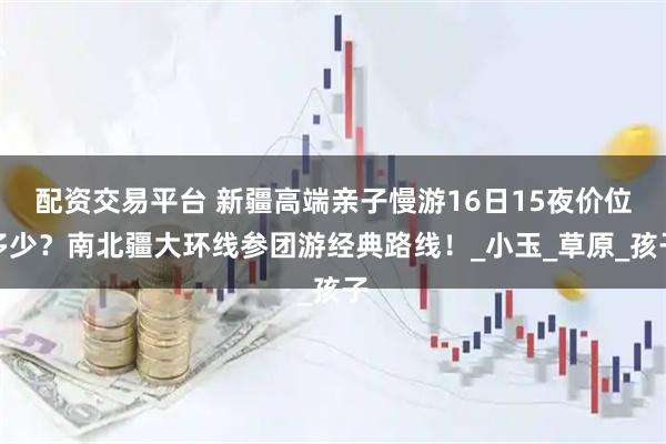 配资交易平台 新疆高端亲子慢游16日15夜价位多少？南北疆大环线参团游经典路线！_小玉_草原_孩子