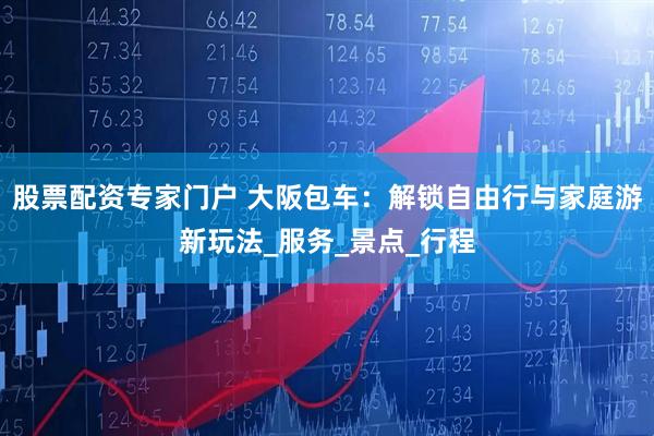 股票配资专家门户 大阪包车：解锁自由行与家庭游新玩法_服务_景点_行程