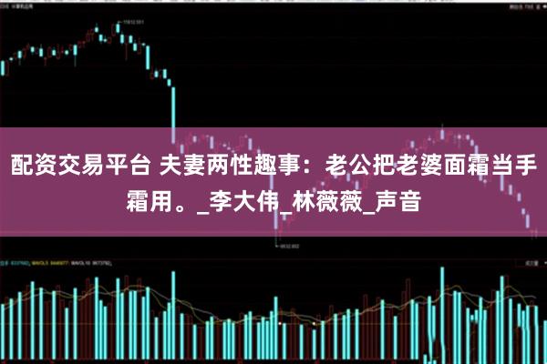 配资交易平台 夫妻两性趣事：老公把老婆面霜当手霜用。_李大伟_林薇薇_声音