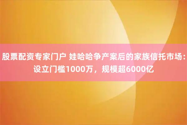 股票配资专家门户 娃哈哈争产案后的家族信托市场：设立门槛1000万，规模超6000亿