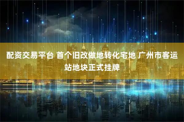 配资交易平台 首个旧改做地转化宅地 广州市客运站地块正式挂牌