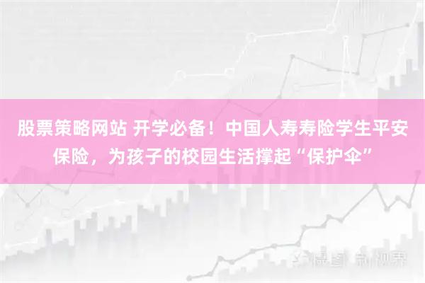 股票策略网站 开学必备！中国人寿寿险学生平安保险，为孩子的校园生活撑起“保护伞”