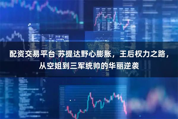 配资交易平台 苏提达野心膨胀，王后权力之路，从空姐到三军统帅的华丽逆袭