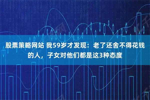 股票策略网站 我59岁才发现：老了还舍不得花钱的人，子女对他们都是这3种态度