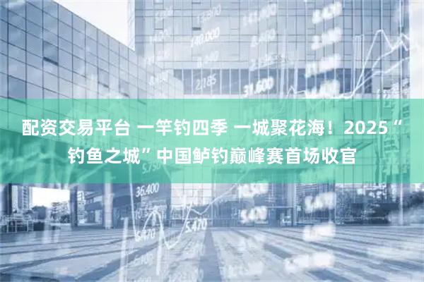 配资交易平台 一竿钓四季 一城聚花海！2025“钓鱼之城”中国鲈钓巅峰赛首场收官