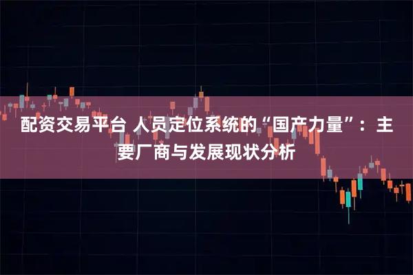 配资交易平台 人员定位系统的“国产力量”：主要厂商与发展现状分析