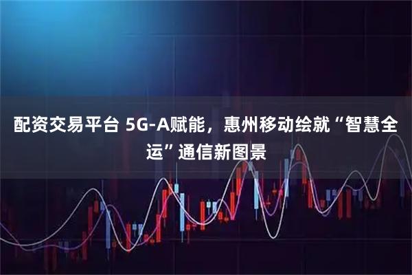 配资交易平台 5G-A赋能，惠州移动绘就“智慧全运”通信新图景