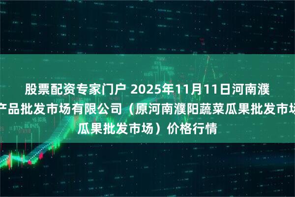 股票配资专家门户 2025年11月11日河南濮阳宏进农副产品批发市场有限公司（原河南濮阳蔬菜瓜果批发市场）价格行情