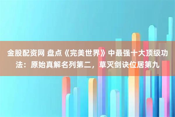 金股配资网 盘点《完美世界》中最强十大顶级功法：原始真解名列第二，草灭剑诀位居第九