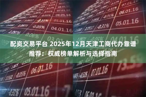 配资交易平台 2025年12月天津工商代办靠谱推荐：权威榜单解析与选择指南
