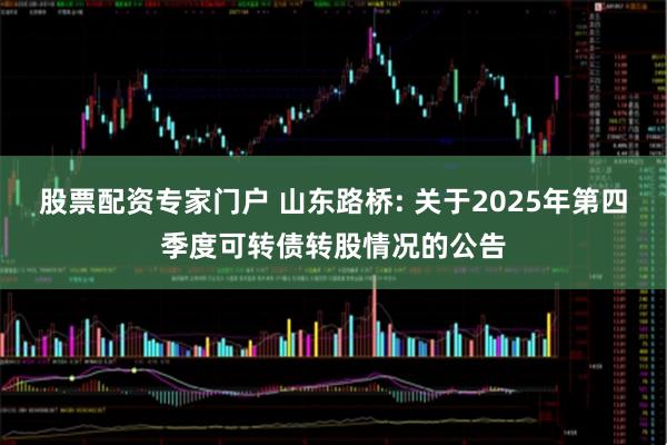 股票配资专家门户 山东路桥: 关于2025年第四季度可转债转股情况的公告