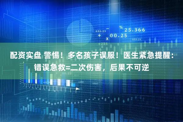 配资实盘 警惕！多名孩子误服！医生紧急提醒：错误急救=二次伤害，后果不可逆