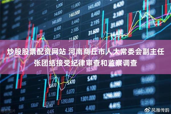 炒股股票配资网站 河南商丘市人大常委会副主任张团结接受纪律审查和监察调查